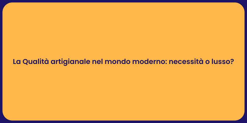 La Qualità artigianale nel mondo moderno: necessità o lusso?
