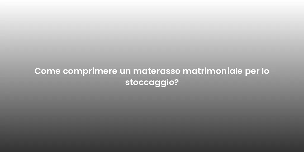 Come comprimere un materasso matrimoniale per lo stoccaggio?