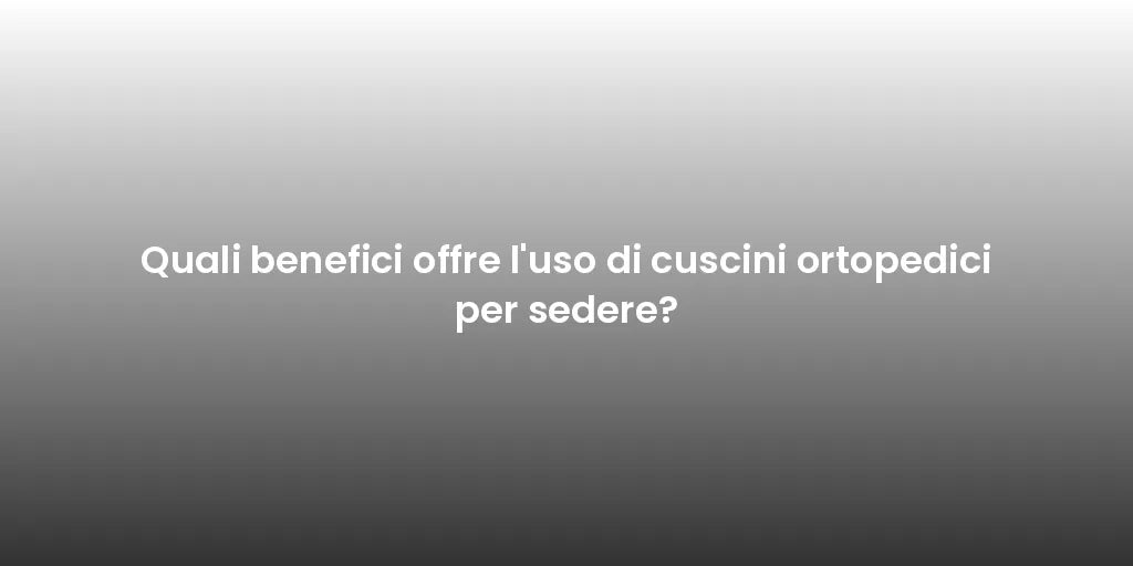 Quali benefici offre l'uso di cuscini ortopedici per sedere?
