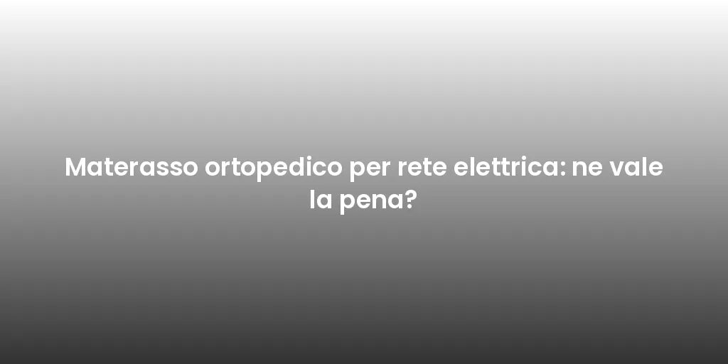 Materasso ortopedico per rete elettrica: ne vale la pena?