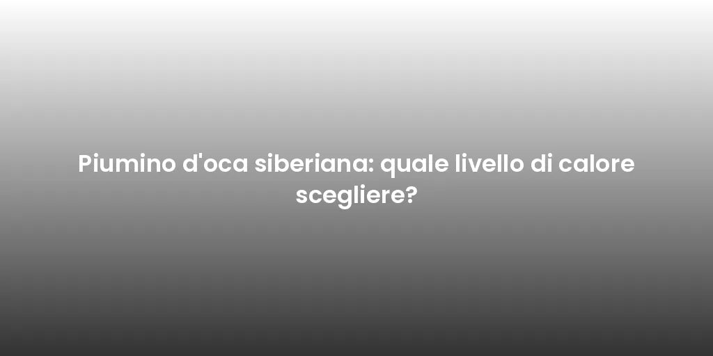 Piumino d'oca siberiana: quale livello di calore scegliere?