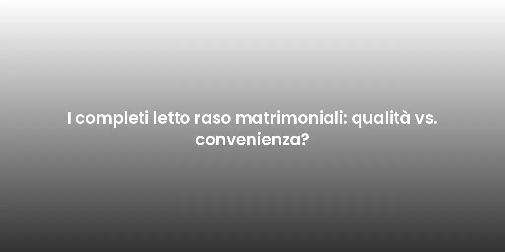 I completi letto raso matrimoniali: qualità vs. convenienza?
