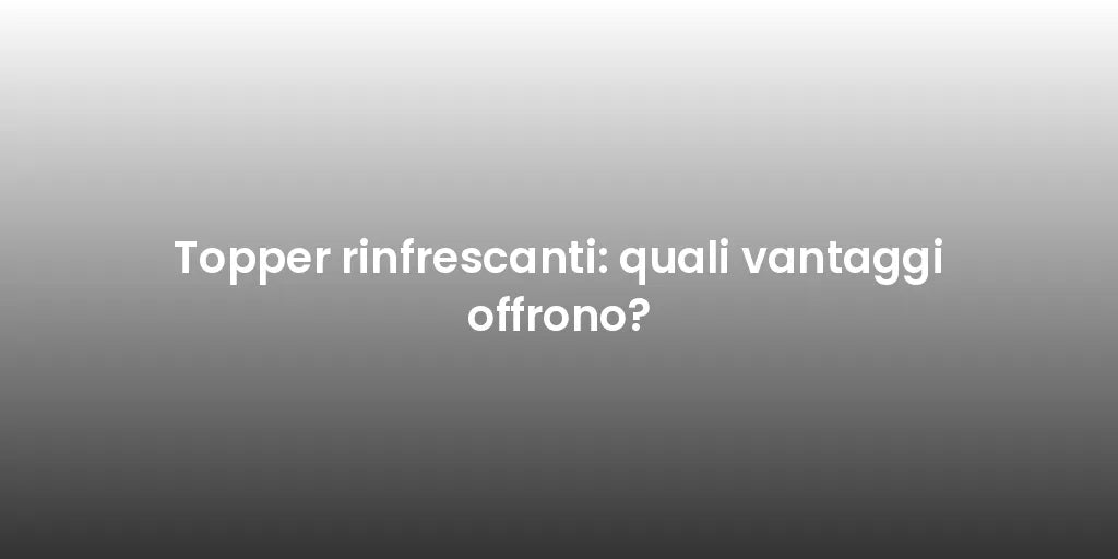 Topper rinfrescanti: quali vantaggi offrono?