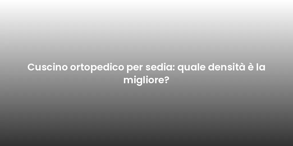 Cuscino ortopedico per sedia: quale densità è la migliore?