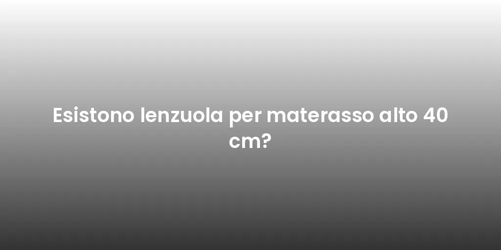 Esistono lenzuola per materasso alto 40 cm?
