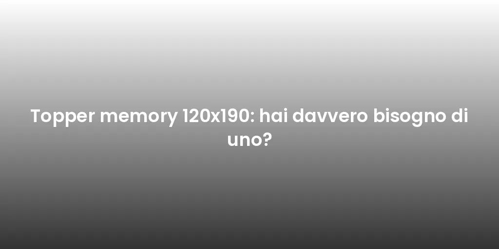 Topper memory 120x190: hai davvero bisogno di uno?