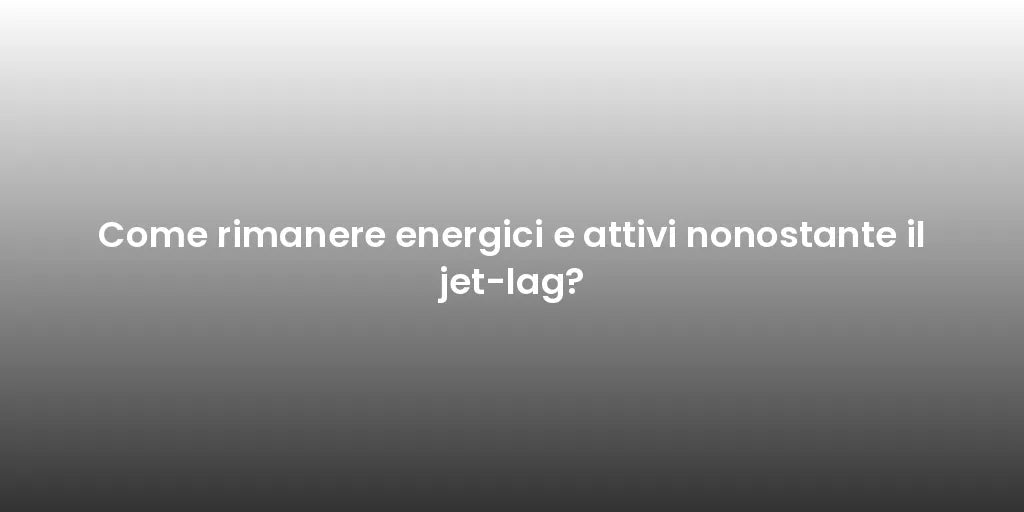 Come rimanere energici e attivi nonostante il jet-lag?
