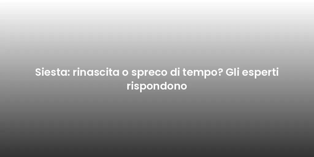 Siesta: rinascita o spreco di tempo? Gli esperti rispondono