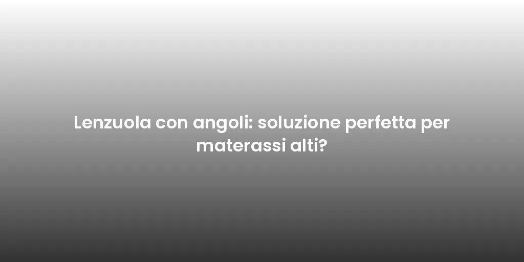 Lenzuola con angoli: soluzione perfetta per materassi alti?