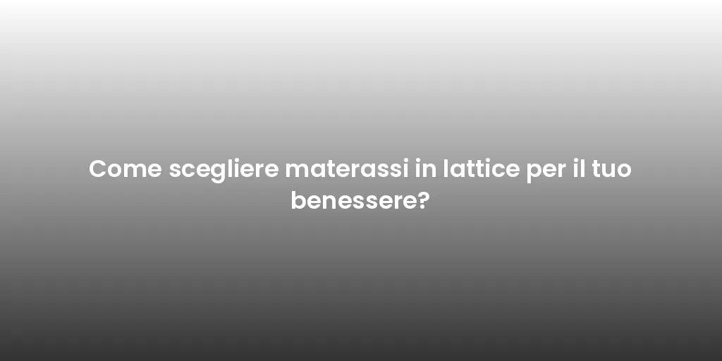 Come scegliere materassi in lattice per il tuo benessere?