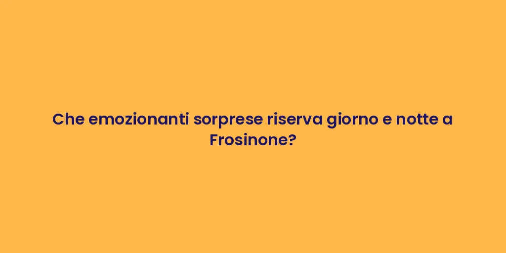 Che emozionanti sorprese riserva giorno e notte a Frosinone?