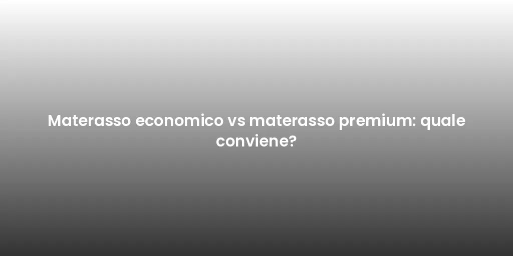 Materasso economico vs materasso premium: quale conviene?