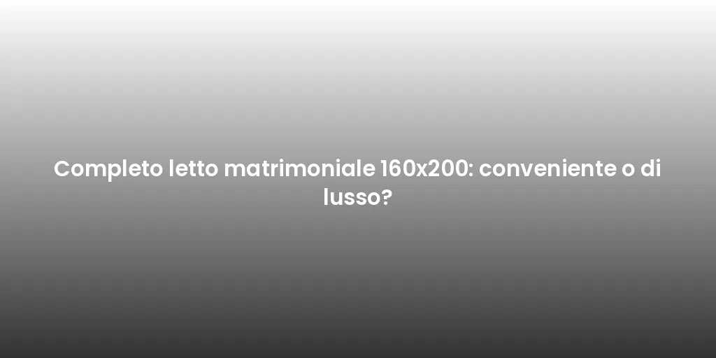 Completo letto matrimoniale 160x200: conveniente o di lusso?