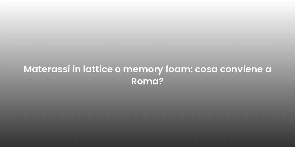 Materassi in lattice o memory foam: cosa conviene a Roma?