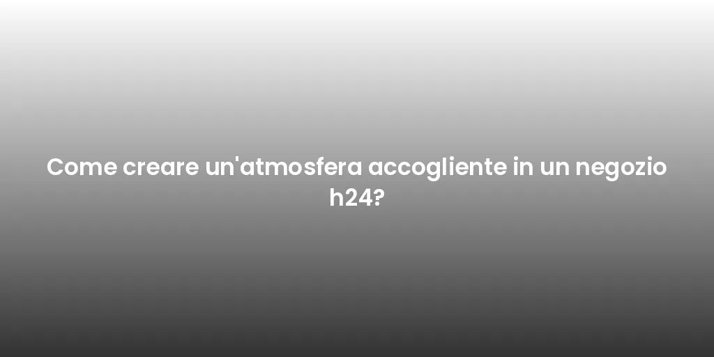 Come creare un'atmosfera accogliente in un negozio h24?