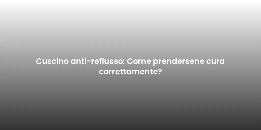 Cuscino anti-reflusso: Come prendersene cura correttamente?