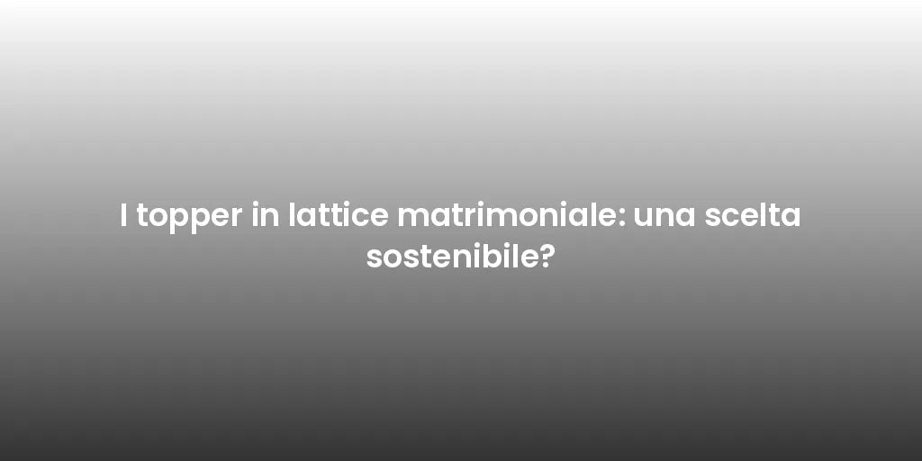 I topper in lattice matrimoniale: una scelta sostenibile?
