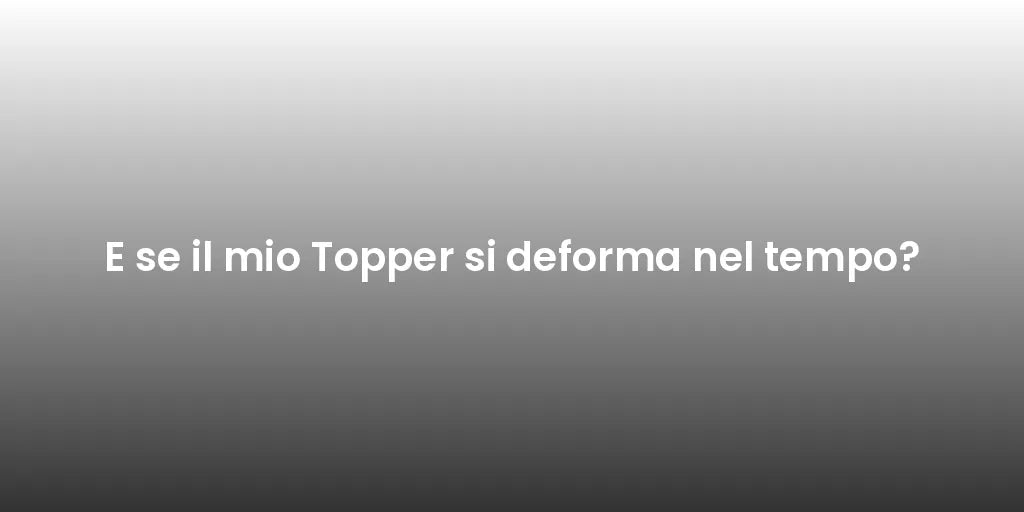 E se il mio Topper si deforma nel tempo?