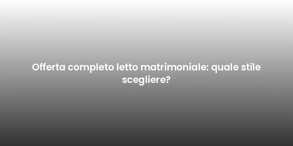 Offerta completo letto matrimoniale: quale stile scegliere?