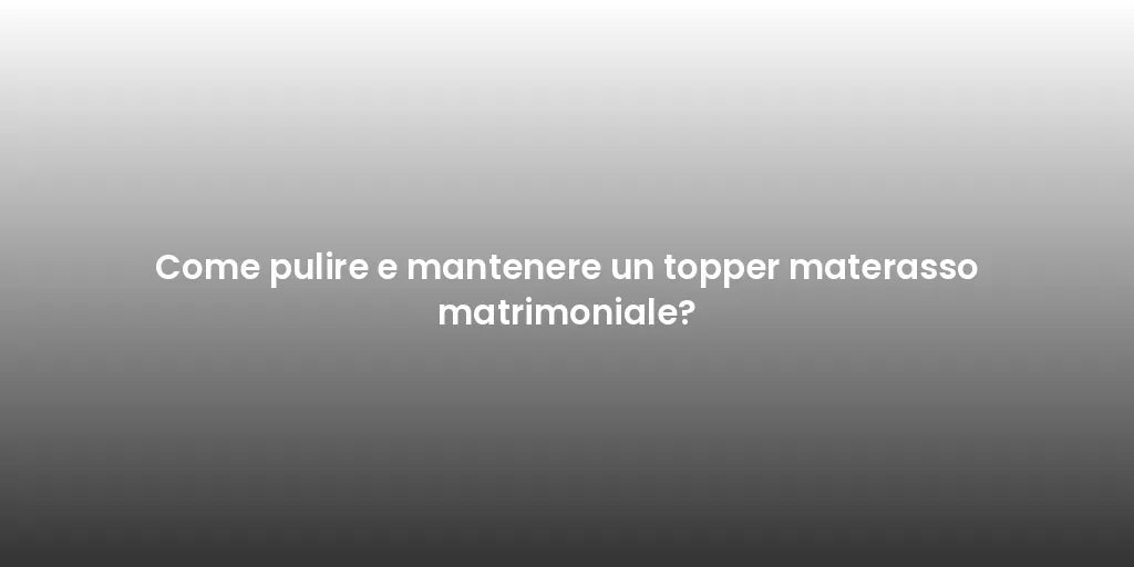 Come pulire e mantenere un topper materasso matrimoniale?