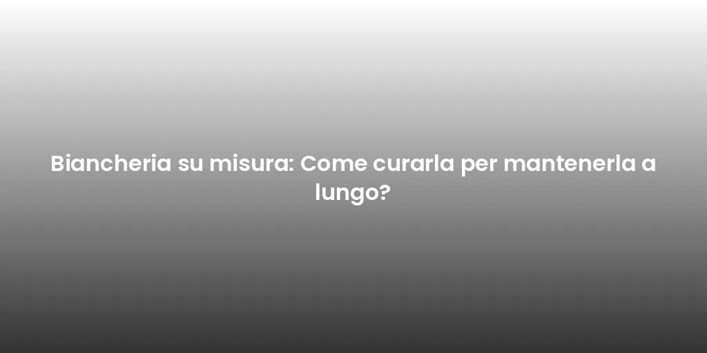 Biancheria su misura: Come curarla per mantenerla a lungo?