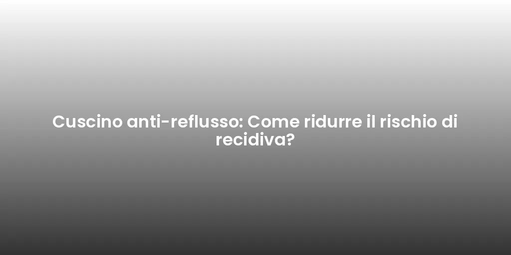 Cuscino anti-reflusso: Come ridurre il rischio di recidiva?