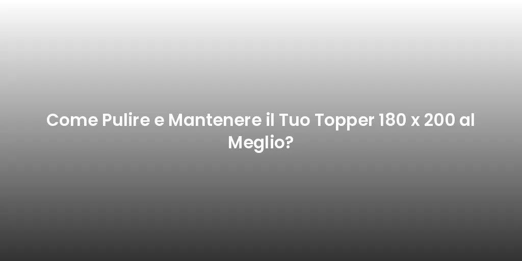 Come Pulire e Mantenere il Tuo Topper 180 x 200 al Meglio?