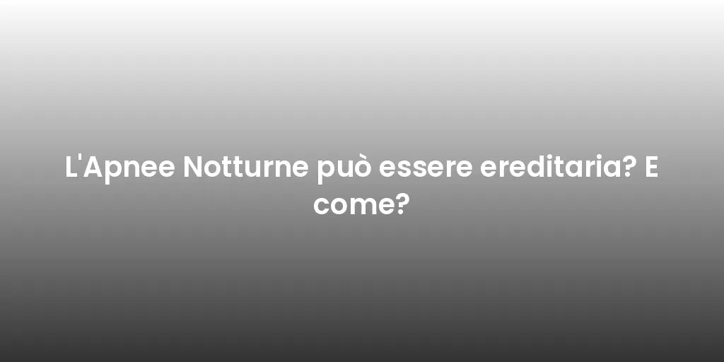 L'Apnee Notturne può essere ereditaria? E come?