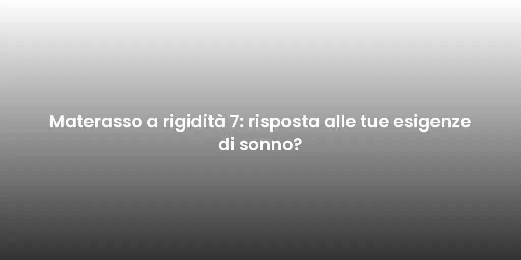 Materasso a rigidità 7: risposta alle tue esigenze di sonno?
