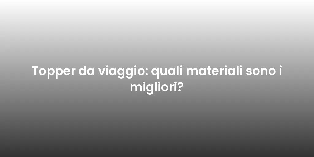 Topper da viaggio: quali materiali sono i migliori?