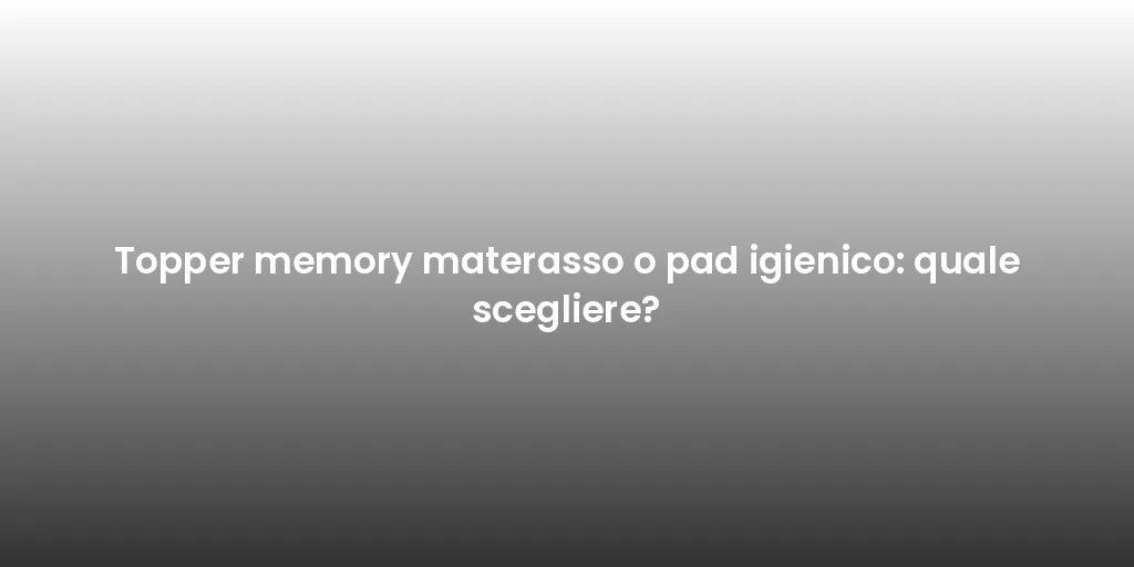 Topper memory materasso o pad igienico: quale scegliere?