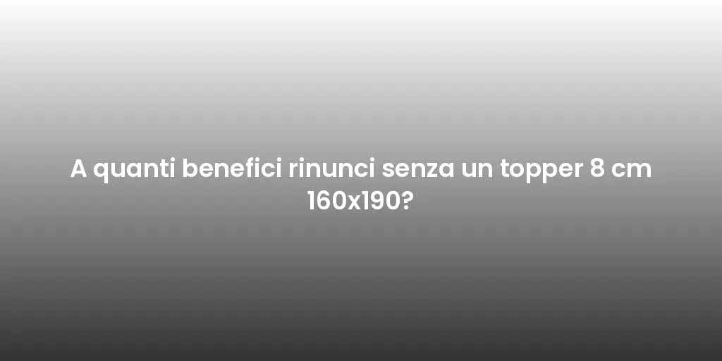 A quanti benefici rinunci senza un topper 8 cm 160x190?