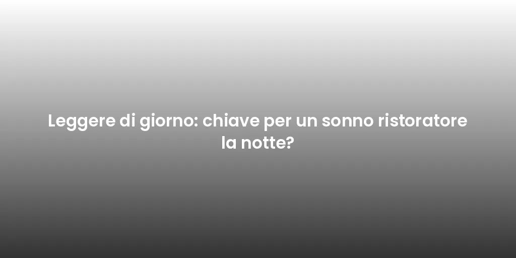 Leggere di giorno: chiave per un sonno ristoratore la notte?