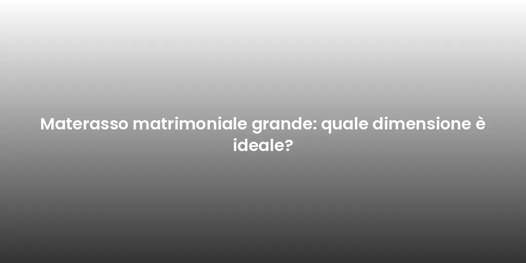 Materasso matrimoniale grande: quale dimensione è ideale?