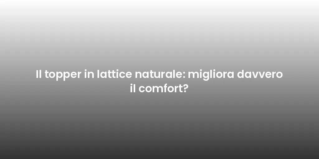 Il topper in lattice naturale: migliora davvero il comfort?