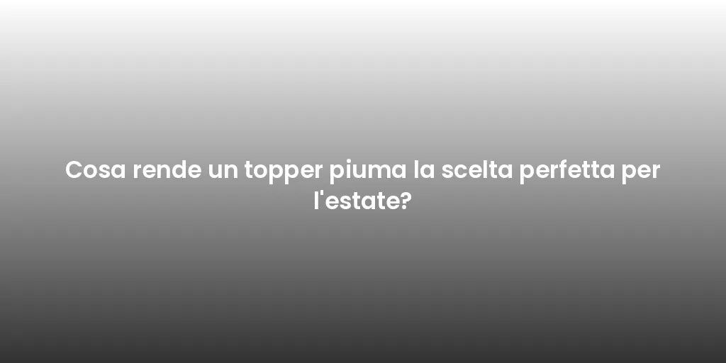 Cosa rende un topper piuma la scelta perfetta per l'estate?