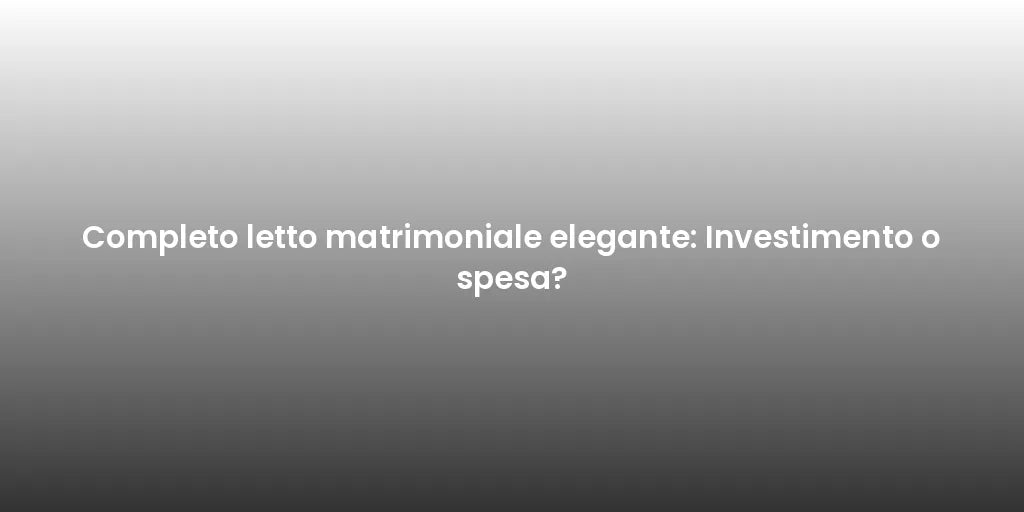 Completo letto matrimoniale elegante: Investimento o spesa?