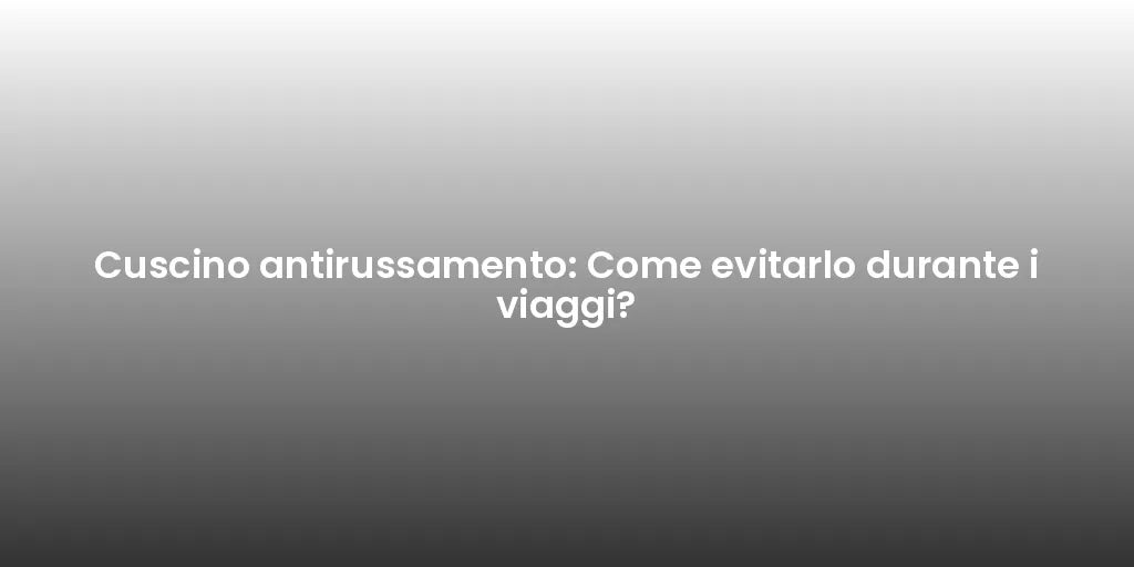 Cuscino antirussamento: Come evitarlo durante i viaggi?