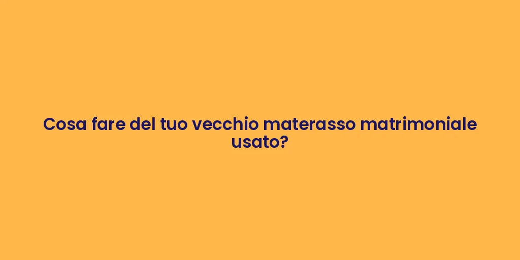 Cosa fare del tuo vecchio materasso matrimoniale usato?