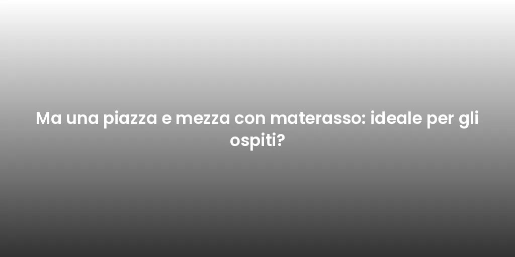 Ma una piazza e mezza con materasso: ideale per gli ospiti?