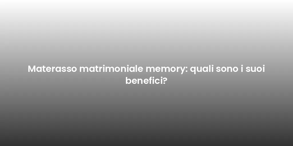 Materasso matrimoniale memory: quali sono i suoi benefici?