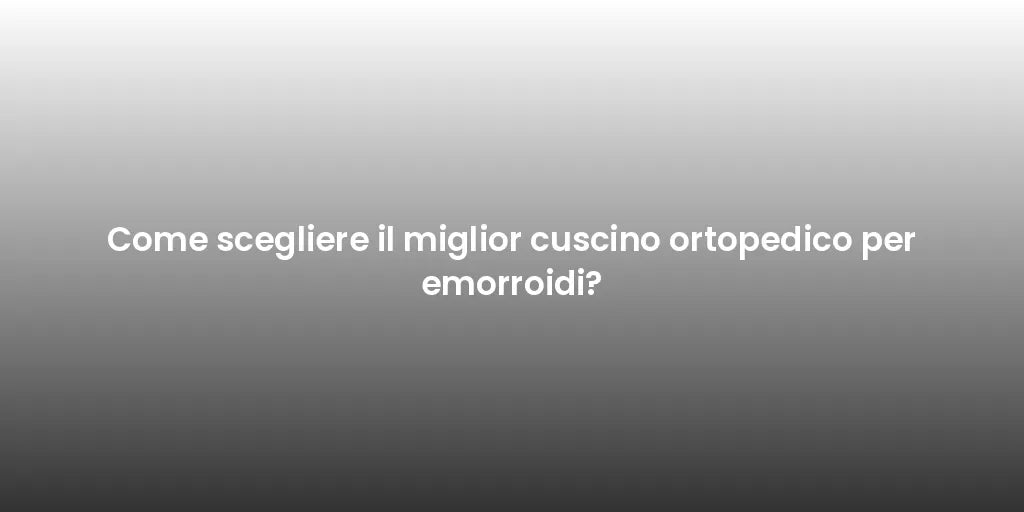 Come scegliere il miglior cuscino ortopedico per emorroidi?