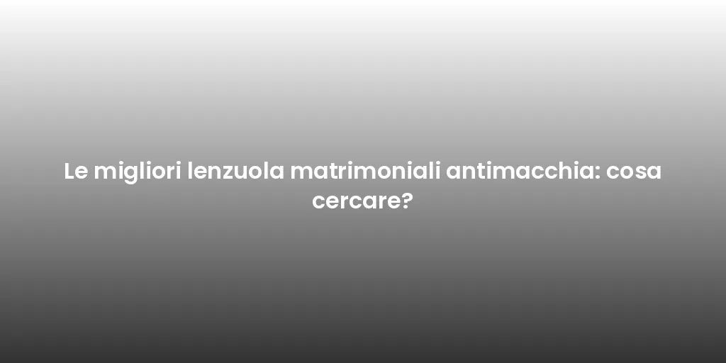 Le migliori lenzuola matrimoniali antimacchia: cosa cercare?