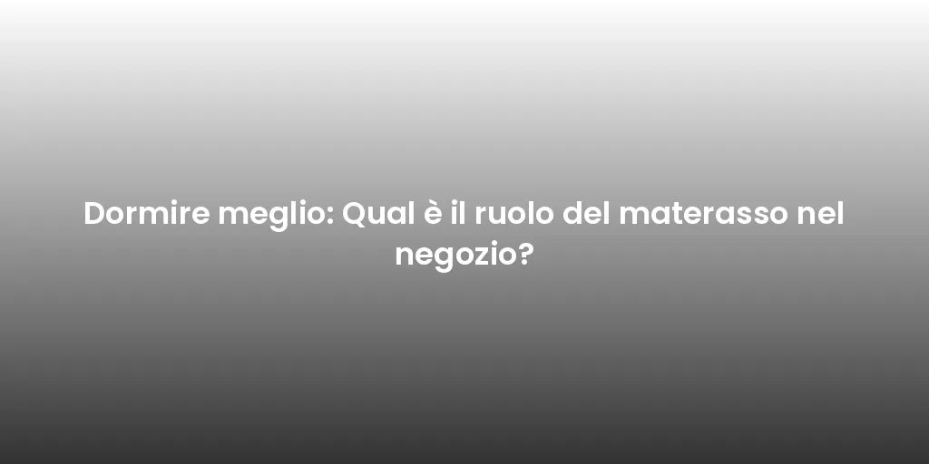 Dormire meglio: Qual è il ruolo del materasso nel negozio?