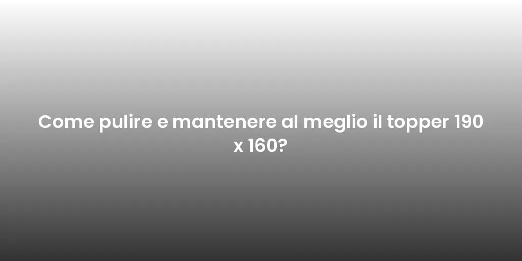 Come pulire e mantenere al meglio il topper 190 x 160?
