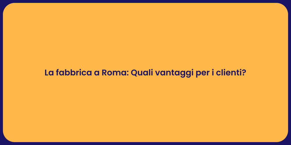 La fabbrica a Roma: Quali vantaggi per i clienti?