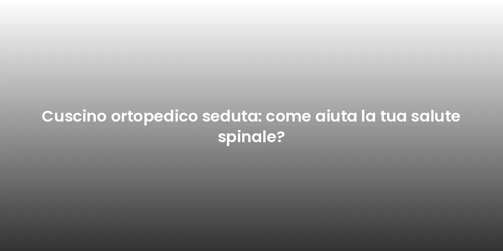 Cuscino ortopedico seduta: come aiuta la tua salute spinale?