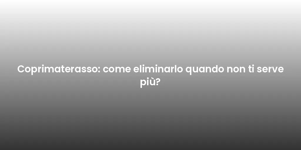Coprimaterasso: come eliminarlo quando non ti serve più?