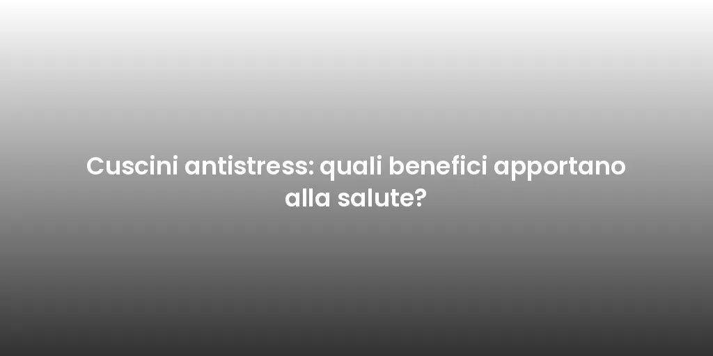 Cuscini antistress: quali benefici apportano alla salute?