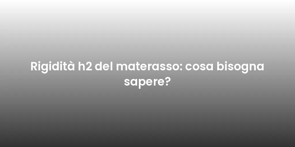 Rigidità h2 del materasso: cosa bisogna sapere?